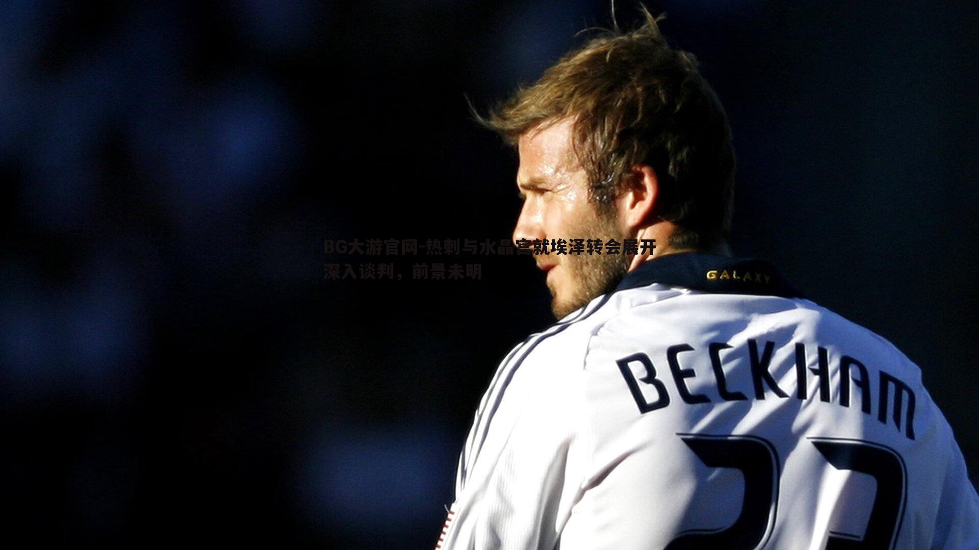 BG大游官网-热刺与水晶宫就埃泽转会展开深入谈判，前景未明